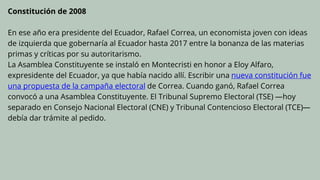 Constitución de 2008
En ese año era presidente del Ecuador, Rafael Correa, un economista joven con ideas
de izquierda que gobernaría al Ecuador hasta 2017 entre la bonanza de las materias
primas y críticas por su autoritarismo.
La Asamblea Constituyente se instaló en Montecristi en honor a Eloy Alfaro,
expresidente del Ecuador, ya que había nacido allí. Escribir una nueva constitución fue
una propuesta de la campaña electoral de Correa. Cuando ganó, Rafael Correa
convocó a una Asamblea Constituyente. El Tribunal Supremo Electoral (TSE) —hoy
separado en Consejo Nacional Electoral (CNE) y Tribunal Contencioso Electoral (TCE)—
debía dar trámite al pedido.
 