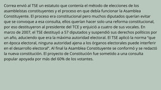Correa envió al TSE un estatuto que contenía el método de elecciones de los
asambleístas constituyentes y el proceso en que debía funcionar la Asamblea
Constituyente. El proceso era constitucional pero muchos diputados querían evitar
que se convoque a esa consulta, ellos querían hacer solo una reforma constitucional,
por eso destituyeron al presidente del TCE y enjuició a cuatro de sus vocales. En
marzo de 2007, el TSE destituyó a 57 diputados y suspendió sus derechos políticos por
un año, aduciendo que era la máxima autoridad electoral. El TSE aplicó la norma “que
en época electoral, ninguna autoridad ajena a los órganos electorales puede interferir
en el desarrollo electoral”. Al final la Asamblea Constituyente se conformó y se redactó
la nueva constitución. El proyecto de Constitución fue sometido a una consulta
popular apoyada por más del 60% de los votantes.
 