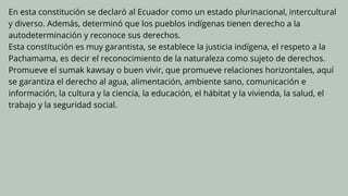 En esta constitución se declaró al Ecuador como un estado plurinacional, intercultural
y diverso. Además, determinó que los pueblos indígenas tienen derecho a la
autodeterminación y reconoce sus derechos.
Esta constitución es muy garantista, se establece la justicia indígena, el respeto a la
Pachamama, es decir el reconocimiento de la naturaleza como sujeto de derechos.
Promueve el sumak kawsay o buen vivir, que promueve relaciones horizontales, aquí
se garantiza el derecho al agua, alimentación, ambiente sano, comunicación e
información, la cultura y la ciencia, la educación, el hábitat y la vivienda, la salud, el
trabajo y la seguridad social.
 