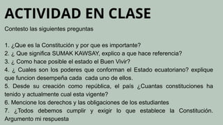 ACTIVIDAD EN CLASE
Contesto las siguientes preguntas
1. ¿Que es la Constitución y por que es importante?
2. ¿ Que significa SUMAK KAWSAY, explico a que hace referencia?
3. ¿ Como hace posible el estado el Buen Vivir?
4. ¿ Cuales son los poderes que conforman el Estado ecuatoriano? explique
que funcion desempeña cada cada uno de ellos.
5. Desde su creación como república, el país ¿Cuantas constituciones ha
tenido y actualmente cual esta vigente?
6. Mencione los derechos y las obligaciones de los estudiantes
7. ¿Todos debemos cumplir y exigir lo que establece la Constitución.
Argumento mi respuesta
 
