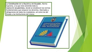 La Constitución de la República del Ecuador, Norma
Suprema, a la que está sometida toda la
legislación ecuatoriana, donde se establecen las normas
fundamentales que amparan los derechos, libertades y
obligaciones de todos los ciudadanos, así como las del
Estado y las Instituciones del mismo.
 