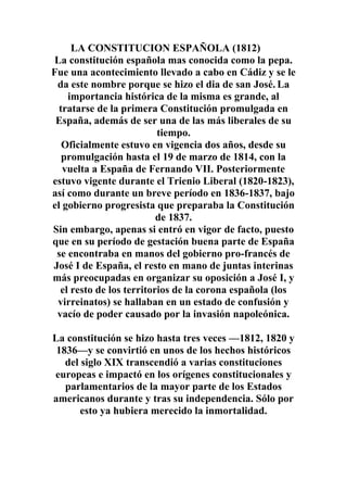 LA CONSTITUCION ESPAÑOLA (1812)
 La constitución española mas conocida como la pepa.
Fue una acontecimiento llevado a cabo en Cádiz y se le
 da este nombre porque se hizo el dia de san José. La
    importancia histórica de la misma es grande, al
  tratarse de la primera Constitución promulgada en
 España, además de ser una de las más liberales de su
                          tiempo.
   Oficialmente estuvo en vigencia dos años, desde su
   promulgación hasta el 19 de marzo de 1814, con la
   vuelta a España de Fernando VII. Posteriormente
estuvo vigente durante el Trienio Liberal (1820-1823),
así como durante un breve período en 1836-1837, bajo
el gobierno progresista que preparaba la Constitución
                          de 1837.
Sin embargo, apenas si entró en vigor de facto, puesto
que en su período de gestación buena parte de España
 se encontraba en manos del gobierno pro-francés de
José I de España, el resto en mano de juntas interinas
más preocupadas en organizar su oposición a José I, y
  el resto de los territorios de la corona española (los
 virreinatos) se hallaban en un estado de confusión y
 vacío de poder causado por la invasión napoleónica.

La constitución se hizo hasta tres veces —1812, 1820 y
 1836—y se convirtió en unos de los hechos históricos
   del siglo XIX transcendió a varias constituciones
europeas e impactó en los orígenes constitucionales y
   parlamentarios de la mayor parte de los Estados
americanos durante y tras su independencia. Sólo por
       esto ya hubiera merecido la inmortalidad.
 