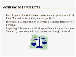  Elegido para el periodo 1904 – 1910 inicia el gobierno bajo el
lema “Más administración y menos política”.
 Introdujo a la constitución reformas de interés transitorio y
personal.
 Reyes logró la renuncia del vicepresidente Ramón González
Valencia y la supresión de este cargo y del consejo de estado.
 