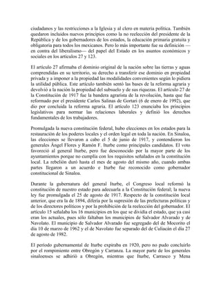 ciudadanos y las restricciones a la Iglesia y al clero en materia política. También
quedaron incluidos nuevos principios como la no reelección del presidente de la
República y de los gobernadores de los estados, la educación primaria gratuita y
obligatoria para todos los mexicanos. Pero lo más importante fue su definición —
en contra del liberalismo— del papel del Estado en los asuntos económicos y
sociales en los artículos 27 y 123.

El artículo 27 afirmaba el dominio original de la nación sobre las tierras y aguas
comprendidas en su territorio, su derecho a transferir ese dominio en propiedad
privada y a imponer a la propiedad las modalidades convenientes según lo pidiera
la utilidad pública. Este artículo también sentó las bases de la reforma agraria y
devolvió a la nación la propiedad del subsuelo y de sus riquezas. El artículo 27 de
la Constitución de 1917 fue la bandera agrarista de la revolución, hasta que fue
reformado por el presidente Carlos Salinas de Gortari (6 de enero de 1992), que
dio por concluida la reforma agraria. El artículo 123 enunciaba los principios
legislativos para normar las relaciones laborales y definió los derechos
fundamentales de los trabajadores.

Promulgada la nueva constitución federal, hubo elecciones en los estados para la
restauración de los poderes locales y el orden legal en toda la nación. En Sinaloa,
las elecciones se llevaron a cabo el 5 de junio de 1917, y contendieron los
generales Ángel Flores y Ramón F. Iturbe como principales candidatos. El voto
favoreció al general Iturbe, pero fue desconocido por la mayor parte de los
ayuntamientos porque no cumplía con los requisitos señalados en la constitución
local. La rebelión duró hasta el mes de agosto del mismo año, cuando ambas
partes llegaron a un acuerdo e Iturbe fue reconocido como gobernador
constitucional de Sinaloa.

Durante la gubernatura del general Iturbe, el Congreso local reformó la
constitución de nuestro estado para adecuarla a la Constitución federal; la nueva
ley fue promulgada el 25 de agosto de 1917. Respecto de la constitución local
anterior, que era la de 1894, difería por la supresión de las prefecturas políticas y
de los directores políticos y por la prohibición de la reelección del gobernador. El
artículo 15 señalaba los 16 municipios en los que se dividía el estado, que ya casi
eran los actuales, pues sólo faltaban los municipios de Salvador Alvarado y de
Navolato. El municipio de Salvador Alvarado fue segregado del de Mocorito el
día 10 de marzo de 1962 y el de Navolato fue separado del de Culiacán el día 27
de agosto de 1982.

El período gubernamental de Iturbe expiraba en 1920, pero no pudo concluirlo
por el rompimiento entre Obregón y Carranza. La mayor parte de los generales
sinaloenses se adhirió a Obregón, mientras que Iturbe, Carrasco y Mena
 