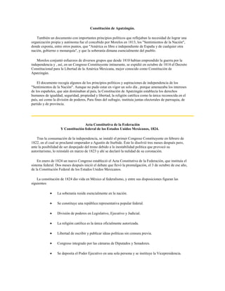Constitución de Apatzingán.

   También un documento con importantes principios políticos que reflejaban la necesidad de lograr una
organización propia y autónoma fue el concebido por Morelos en 1813, los "Sentimientos de la Nación",
donde exponía, entre otros puntos, que "América es libre e independiente de España y de cualquier otra
nación, gobierno o monarquía", y que la soberanía dimana esencialmente del pueblo.

    Morelos conjuntó esfuerzos de diversos grupos que desde 1810 habían emprendido la guerra por la
independencia y , así, en un Congreso Constituyente intinerante, se expidió en octubre de 1814 el Decreto
Constitucional para la Libertad de la América Mexicana, mejor conocido como Constitución de
Apatzingán.

    El documento recogía algunos de los principios políticos y aspiraciones de independencia de los
"Sentimientos de la Nación". Aunque no pudo estar en vigor un solo día , porque amenazaba los intereses
de los españoles, que aún dominaban al país, la Constitución de Apatzingán establecía los derechos
humanos de igualdad, seguridad, propiedad y libertad, la religión católica como la única reconocida en el
país, así como la división de poderes, Para fines del sufragio, instituía juntas electorales de parroquia, de
partido y de provincia.




                                   Acta Constitutiva de la Federación
                    Y Constitución federal de los Estados Unidos Mexicanos, 1824.

    Tras la consumación de la independencia, se instaló el primer Congreso Constituyente en febrero de
1822, en el cual se proclamó emperador a Agustín de Iturbide. Éste lo disolvió tres meses después pero,
ante la posibilidad de ser despojado del trono debido a la inestabilidad política que provocó su
autoritarismo, lo reinstaló en marzo de 1823 y ahí se declaró la nulidad de su coronación.

    En enero de 1824 un nuevo Congreso estableció el Acta Constitutiva de la Federación, que instituía el
sistema federal. Dos meses después inició el debate que llevó la promulgación, el 3 de octubre de ese año,
de la Constitución Federal de los Estados Unidos Mexicanos.

    La constitución de 1824 dio vida en México al federalismo, y entre sus disposiciones figuran las
siguientes:

                  La soberanía reside esencialmente en la nación.

                  Se constituye una república representativa popular federal.

                  División de poderes en Legislativo, Ejecutivo y Judicial.

                  La religión católica es la única oficialmente autorizada.

                  Libertad de escribir y publicar ideas políticas sin censura previa.

                  Congreso integrado por las cámaras de Diputados y Senadores.

                  Se deposita el Poder Ejecutivo en una sola persona y se instituye la Vicepresidencia.
 