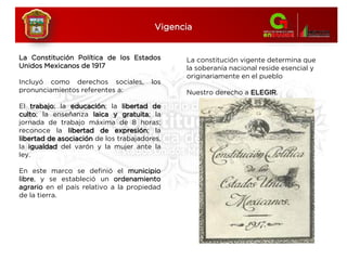 La Constitución Política de los Estados
Unidos Mexicanos de 1917
Incluyó como derechos sociales, los
pronunciamientos referentes a:
El trabajo; la educación; la libertad de
culto; la enseñanza laica y gratuita; la
jornada de trabajo máxima de 8 horas;
reconoce la libertad de expresión; la
libertad de asociación de los trabajadores,
la igualdad del varón y la mujer ante la
ley.
En este marco se definió el municipio
libre, y se estableció un ordenamiento
agrario en el país relativo a la propiedad
de la tierra.
Vigencia
La constitución vigente determina que
la soberanía nacional reside esencial y
originariamente en el pueblo
Nuestro derecho a ELEGIR.
 