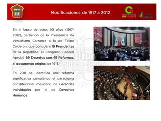 En el lapso de estos 90 años (1917-
2012), partiendo de la Presidencia de
Venustiano Carranza a la de Felipe
Calderón, que considera 19 Presidentes
de la República, el Congreso Federal
Aprobó 89 Decretos con 45 Reformas,
al documento original de 1917.
En 2011 se identifica una reforma
significativa cambiando el paradigma
constitucional mexicano de Garantías
Individuales por el de Derechos
Humanos.
Modificaciones de 1917 a 2012
 