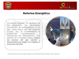Se podrán explotar, en beneficio de
los mexicanos, los abundantes
yacimientos de hidrocarburos a los
que, hasta ahora, aún NO tenemos
acceso. Así, al incrementarse la
producción, transformación y
distribución de hidrocarburos, será
posible, en el mediano plazo, reducir
los precios del gas natural y
electricidad que pagan los hogares y
empresas del país.
Reforma Energética
Fuente:http://www.presidencia.gob.mx/reformaenergetica/#!por-que-reforma
 