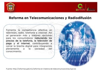 Fomenta la competencia efectiva en
televisión, radio, telefonía e internet. Así
se generarán más y mejores opciones
para los consumidores reduciendo los
precios de la telefonía, la televisión de
paga y el internet, contribuyendo a
cerrar la brecha digital para integrarnos
plenamente a la sociedad del
conocimiento.
Reforma en Telecomunicaciones y Radiodifusión
Fuente: http://reformas.gob.mx/reforma-en-materia-de-telecomunicaciones/que-es
 