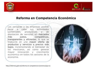 Las personas y las empresas podrán
llevar a cabo sus actividades
comerciales, productivas o de
prestación de servicios en mercados
más justos, competitivos,
transparentes y eficientes, lo que se
traducirá en una mayor oferta de
productos y servicios a precios más
bajos, incrementando el bienestar de
los mexicanos, así como generar
mayor innovación y crecimiento
económico en todos los sectores de la
economía.
Reforma en Competencia Económica
http://reformas.gob.mx/reforma-en-competencia-economica/que-es
 