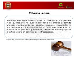Reforma Laboral
Responde a las necesidades actuales de trabajadores, empleadores
y de quienes aún no pueden acceder a un empleo y permite
proteger efectivamente los derechos laborales, incrementar la
productividad y competitividad de las empresas mexicanas, en
especial de las pequeñas y medianas, además de acercar y agilizar
la justicia laboral en beneficio de los trabajadores.
Fuente: http://embamex.sre.gob.mx/italia/images/pdf/reforma_laboral.pdf
 