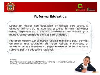 Reforma Educativa
Lograr un México con educación de calidad para todos. El
objetivo primordial, es que las escuelas formen individuos
libres, responsables y activos; ciudadanos de México y el
mundo, comprometidos con sus comunidades.
Pretende modernizar el marco jurídico mexicano para permitir
desarrollar una educación de mayor calidad y equidad, en
donde el Estado recupere su papel fundamental en la rectoría
sobre la política educativa nacional.
Fuente:
http://consulmex.sre.gob.mx/atlanta/index.php/component/content/article/6-
anuncios/265-reforma-educativa-en-mexico
 