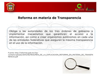 Reforma en materia de Transparencia
Obliga a las autoridades de los tres órdenes de gobierno a
implementar mecanismos que garanticen el acceso a la
información, así como a crear organismos autónomos en cada una
de las entidades federativas que aseguren la máxima transparencia
en el uso de la información.
Fuente: http://reformas.gob.mx/wp-
content/uploads/2014/06/RESUMEN_DE_LA_EXPLICACION_REFORMA_EN_MATERIA_DE_TRANSPA
RENCIA.pdf
 