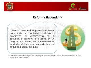 Reforma Hacendaria
Fuente:http://bibliotecadigital.tamaulipas.gob.mx/archivos/descargas/9242255a20e055e6430a
107fe5c331160a43fa4f.pdf
Garantizar una red de protección social
para toda la población, así como
promover el crecimiento y la
estabilidad económica, basado en un
diagnóstico sobre las características
centrales del sistema hacendario y de
seguridad social del país.
 