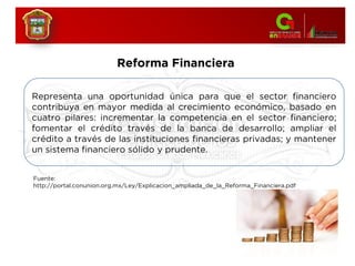 Reforma Financiera
Fuente:
http://portal.conunion.org.mx/Ley/Explicacion_ampliada_de_la_Reforma_Financiera.pdf
Representa una oportunidad única para que el sector financiero
contribuya en mayor medida al crecimiento económico, basado en
cuatro pilares: incrementar la competencia en el sector financiero;
fomentar el crédito través de la banca de desarrollo; ampliar el
crédito a través de las instituciones financieras privadas; y mantener
un sistema financiero sólido y prudente.
 