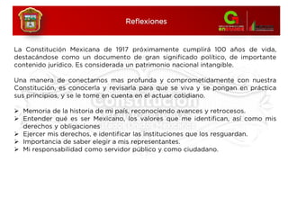 Reflexiones
La Constitución Mexicana de 1917 próximamente cumplirá 100 años de vida,
destacándose como un documento de gran significado político, de importante
contenido jurídico. Es considerada un patrimonio nacional intangible.
Una manera de conectarnos mas profunda y comprometidamente con nuestra
Constitución, es conocerla y revisarla para que se viva y se pongan en práctica
sus principios, y se le tome en cuenta en el actuar cotidiano.
 Memoria de la historia de mi país, reconociendo avances y retrocesos.
 Entender qué es ser Mexicano, los valores que me identifican, así como mis
derechos y obligaciones
 Ejercer mis derechos, e identificar las instituciones que los resguardan.
 Importancia de saber elegir a mis representantes.
 Mi responsabilidad como servidor público y como ciudadano.
 