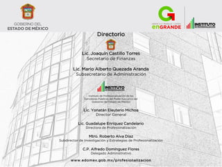 Directorio
Lic. Joaquín Castillo Torres
Secretario de Finanzas
Lic. Mario Alberto Quezada Aranda
Subsecretario de Administración
Instituto de Profesionalización de los
Servidores Públicos del Poder Ejecutivo del
Gobierno del Estado de México
Lic. Yonatán Eleuterio Michoa
Director General
Lic. Guadalupe Enríquez Candelario
Directora de Profesionalización
Mtro. Roberto Alva Díaz
Subdirector de Investigación y Estrategias de Profesionalización
C.P. Alfredo Domínguez Flores
Delegado Administrativo
www.edomex.gob.mx/profesionalizacion
 
