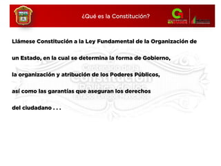 Llámese Constitución a la Ley Fundamental de la Organización de
un Estado, en la cual se determina la forma de Gobierno,
la organización y atribución de los Poderes Públicos,
así como las garantías que aseguran los derechos
del ciudadano . . .
¿Qué es la Constitución?
 