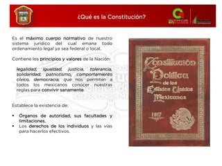 Es el máximo cuerpo normativo de nuestro
sistema jurídico del cual emana todo
ordenamiento legal ya sea federal o local.
Contiene los principios y valores de la Nación:
legalidad, igualdad, justicia, tolerancia,
solidaridad, patriotismo, comportamiento
cívico, democracia; que nos permiten a
todos los mexicanos conocer nuestras
reglas para convivir sanamente.
Establece la existencia de:
 Órganos de autoridad, sus facultades y
limitaciones,
 Los derechos de los individuos y las vías
para hacerlos efectivos.
¿Qué es la Constitución?
 