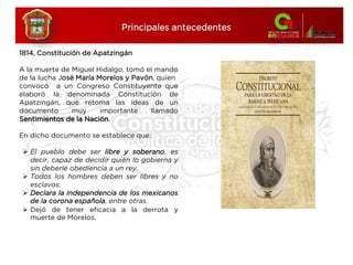 1814, Constitución de Apatzingán
A la muerte de Miguel Hidalgo, tomó el mando
de la lucha José María Morelos y Pavón, quien
convocó a un Congreso Constituyente que
elaboró la denominada Constitución de
Apatzingán, que retoma las ideas de un
documento muy importante llamado
Sentimientos de la Nación.
En dicho documento se establece que:
 El pueblo debe ser libre y soberano, es
decir, capaz de decidir quién lo gobierna y
sin deberle obediencia a un rey.
 Todos los hombres deben ser libres y no
esclavos.
 Declara la independencia de los mexicanos
de la corona española, entre otras.
 Dejó de tener eficacia a la derrota y
muerte de Morelos.
Principales antecedentes
 