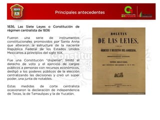 1836, Las Siete Leyes o Constitución de
régimen centralista de 1836
Fueron una serie de instrumentos
constitucionales promovidos por Santa Anna
que alteraron la estructura de la naciente
República Federal de los Estados Unidos
Mexicanos a principios del siglo XIX.
Fue una Constitución “dispersa”: limitó el
derecho de voto y el ejercicio de cargos
públicos a personas con recursos económicos,
desligó a los poderes públicos de la elección
centralizando las decisiones y creó un súper
poder, una junta de notables.
Estas medidas de corte centralista
ocasionaron la declaración de independencia
de Texas, la de Tamaulipas y la de Yucatán.
Principales antecedentes
 
