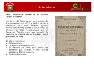 1857, Constitución Federal de los Estados
Unidos Mexicanos
Las Leyes de Reforma son un conjunto de
leyes expedidas entre 1855 y 1863, durante los
gobiernos de Juan Álvarez, Ignacio
Comonfort y Benito Juárez. Varias de ellas se
elevaron a rango constitucional por el
Congreso Constituyente que redactó la
Constitución Federal de los Estados Unidos
Mexicanos de 1857.
En ella se restablece:
 El Federalismo,
 La república representativa,
 El derecho de voto para todas las
personas que tuvieran 18 años siendo
casadas, o 21 si no lo eran, y
 El juicio de amparo.
Antecedentes
 