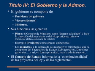 Título IV: El Gobierno y la Admon.

El gobierno se compone de
− Presidente del gobierno
− Vicepresidente(s)
− Ministros.

Sus funciones las ejerce en
− Pleno: el Consejo de Ministros como “órgano colegiado” y bajo
la dirección del presidente o del vicepresidente primero
(raramente el Rey, como Jefe de Estado);
− El propio Presidente como órgano unipersonal
− Los ministros, a la cabeza de sus respectivos ministerios, que se
componen de: Secretarios de Estado, Subsecretarios, Directores
generales… y así, en forma piramidal, toda la administración.

El Consejo de Estado informa de la “constitucionalidad”
de los proyectos del ley y de los reglamentos.
 