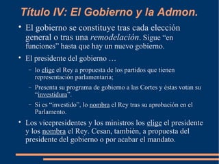 Título IV: El Gobierno y la Admon.

El gobierno se constituye tras cada elección
general o tras una remodelación. Sigue “en
funciones” hasta que hay un nuevo gobierno.

El presidente del gobierno …
− lo elige el Rey a propuesta de los partidos que tienen
representación parlamentaria;
− Presenta su programa de gobierno a las Cortes y éstas votan su
“investidura”.
− Si es “investido”, lo nombra el Rey tras su aprobación en el
Parlamento.

Los vicepresidentes y los ministros los elige el presidente
y los nombra el Rey. Cesan, también, a propuesta del
presidente del gobierno o por acabar el mandato.
 