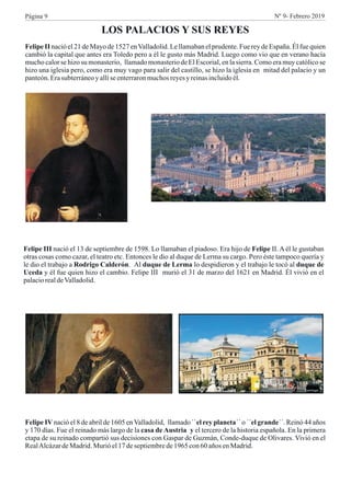 LOS PALACIOS Y SUS REYES
Felipe II nació el 21 de Mayo de 1527 enValladolid. Le llamaban el prudente. Fue rey de España. Él fue quien
cambió la capital que antes era Toledo pero a él le gusto más Madrid. Luego como vio que en verano hacía
mucho calor se hizo su monasterio, llamado monasterio de El Escorial, en la sierra. Como era muy católico se
hizo una iglesia pero, como era muy vago para salir del castillo, se hizo la iglesia en mitad del palacio y un
panteón.Erasubterráneoy allíseenterraronmuchosreyesyreinasincluidoél.
Felipe III nació el 13 de septiembre de 1598. Lo llamaban el piadoso. Era hijo de Felipe II. A él le gustaban
otras cosas como cazar, el teatro etc. Entonces le dio al duque de Lerma su cargo. Pero éste tampoco quería y
le dio el trabajo a Rodrigo Calderón. Al duque de Lerma lo despidieron y el trabajo le tocó al duque de
Uceda y él fue quien hizo el cambio. Felipe III murió el 31 de marzo del 1621 en Madrid. Él vivió en el
palaciorealdeValladolid.
Felipe IV nació el 8 de abril de 1605 enValladolid, llamado ``el rey planeta´´ o ´´el grande´´. Reinó 44 años
y 170 días. Fue el reinado más largo de la casa de Austria y el tercero de la historia española. En la primera
etapa de su reinado compartió sus decisiones con Gaspar de Guzmán, Conde-duque de Olivares. Vivió en el
RealAlcázardeMadrid.Murióel17deseptiembrede1965 con60 años enMadrid.
Página 9 Nº 9- Febrero 2019
 