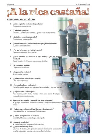 ENTREVISTAALCASTAÑERO
1. ¿Cómo cogéislascastañas sin pincharos?
Con guantesmuygruesos.
2. ¿Cuándo serecogen?
Enotoño.Octubrey noviembre.Algunas vecesendiciembre.
3. ¿Quéclimanecesitaun castaño?
Enmontañas,zonasmedias.
4. ¿Haycastaños enlaprovinciadeMálaga?¿Son de calidad?
Sí, enlaSierradeRonda.
5. ¿Porqué seleshaceun cortealasarlas?
Paraqueno explotenalcocinarlas.
6. ¿Desde cuando os dedicáis a este trabajo? ¿Es un negocio
familiar?
Desdelosaños40. Sí somos unaempresafamiliar.
7. ¿Se consumen muchas?
Dependedelacosecha.
8. ¿Os gustan las castañas?
Sí, nos gustanmucho.
9. ¿Quéutensilios utilizáispara asarlas?
Unas ollasespeciales.
10. ¿Es complicadasu recolección?
Duelelaespaldaporquehayquecogerlasagachadosy pinchanmucho.
11. ¿Os gusta venira los colegios?
Nos encanta; sobre todo, cuando vemos esas caras de alegría y
comiéndolascontantasganas.
12. Aparte de lascastañas ¿trabajáis con otros productos?
Sí, porque las castañas solo son dos meses; luego, cada uno tiene su
oficio.
13. ¿Cuántos cartuchos vendéis aldía,aproximadamente?
Dependedeldía,sevendemáselfindesemana.
14. ¿Cuánto tiempotardan enasarlas?
Entre10 y 15 minutos;másfuego,másrápido.
15. ¿Vais a otros colegios?
Sí, tambiénaotroscolegiosdeVélez-Málaga.
16. ¿Queréisañadiralgomás?
Un poco de historia, los primeros en comerlas fueron los romanos.
Muchas graciaspor laentrevistaquenos habéishecho.
Página 11 Nº 9- Febrero 2019
 