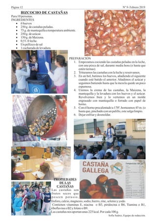 BIZCOCHO DE CASTAÑAS
Para10personas.
INGREDIENTES
·6 huevos
·250 g.decastañaspeladas.
·75 g.demantequillaatemperaturaambiente.
·250 g.deazúcar.
·150 g.deMaizena.
·0,5 l.fr leche.
·Un pellizcodesal
·1 cucharadadelevadura.
PREPARACIÓN
1. Empezamos cociendo las castañas peladas en la leche,
con una pizca de sal, durante media hora (o hasta que
esténtiernas).
2. Trituramoslascastañasconlalechey reservamos.
3. En un bol, batimos los huevos, añadiendo el siguiente
cuando esté batido el anterior. Añadimos el azúcar y
seguimos batiendo hasta que la mezcla quede un poco
espumosa.
4. Unimos la crema de las castañas, la Maizena, la
mantequilla y la levadura con los huevos y el azúcar.
Revolvemos bien y lo vertemos en un molde
engrasado con mantequilla o forrado con papel de
horno.
5. Con el horno precalentado a 170º, horneamos 45 m. (o
hastaque,pinchadoconunpalillo,estesalgalimpio.
6. Dejarenfriary desmoldar.
PROPIEDADES
DE LAS
CASTAÑAS
Las castañas son
frutos secos que
poseen potasio,
fósforo, calcio,magnesio,sodio, hierro,zinc,selenioyyodo.
Contienen vitaminas E, niacina o B3, piridocina o B6, Tiamina o B1,
riboflavinao B2y folatoo B9.
Lascastañasnos aportanunas 225kcal.Por cada100 g.
Sofía Suárez, Equipo de redacción.
Página 12 Nº 9- Febrero 2019
 