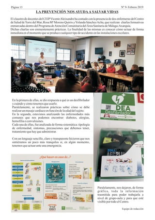 LA PREVENCIÓN NOS AYUDAA SALVAR VIDAS
El claustro de docentes del CEIPVicenteAleixandre ha contado con la presencia de dos enfermeras del Centro
de Salud deTorre del Mar, Rosa Mª Moreno Quirós yYolanda SánchezAcha, que realizan charlas formativas
enmarcadasdentrodelProgramadeAtenciónComunitariadelÁreaSanitariadeMálaga-Axarquía.
Dichas charlas son eminentemente prácticas. La finalidad de las mismas es conocer cómo actuar de forma
inmediataenelmomentoqueseproducecualquiertipodeaccidenteenlasinstalacionesescolares.
En la primera de ellas, se dio respuesta a qué es un desfibrilador
y cuándoy cómotenemosqueusarlo.
Paralelamente, se realizaron prácticas sobre cómo se debe
realizarun masajecardiacoenfuncióndelaedaddelsujeto.
En la segunda, estuvimos analizando las enfermedades más
comunes que nos podemos encontrar: diabetes, alergias,
hemofiliao convulsiones.
Cada una de ellas, fue analizada de forma sistemática: tipología
de enfermedad, síntomas, precauciones que debemos tener,
tratamientoquehayqueadministrar.
Con un lenguaje sencillo, claro y transparente hicieron que nos
sintiéramos un poco más tranquilos si, en algún momento,
tenemosqueactuaranteunaemergencia.
Paralelamente, nos dejaron, de forma
gráfica, toda la información
trasmitida para poder trabajarla a
nivel de grupo-aula y para que esté
visibleportodoelCentro.
Equipo de redacción
Página 13 Nº 9- Febrero 2019
 
