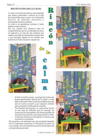 RINCÓN O ZONA DE LA CALMA
La zona o el rincón de calma es una estrategia
que hemos comenzado a utilizar en el aula
para desarrollar poco a poco en el alumnado
procesos de reflexión, autocrítica y
autorregulacióndelaconducta.
La vida es un aprendizaje continuo y todos
podemosequivocarnos.
Por eso, cuando un/a alumno/a tiene un
comportamiento que no es adecuado en clase,
en especial si se trata de una conducta que
implica una falta de respeto hacia otra persona
o que incumple alguna de las normas que
tenemosenelaula,los pasos aseguirson:
- El niño o la niña se retira a un lugar de la clase que
hemos denominado “Rincón de la calma” ya que
debe reflexionar sobre lo que ha sucedido para que
esto no vuelva a ocurrir y, por supuesto, intentar
ponerremedioalafaltaquehacometido.
- Para facilitar este proceso, se expresa por escrito
en una hoja de reflexión que ha ocurrido, las
normas que ha incumplido y las formas posibles de
encontrarunasoluciónounareparacióndesu falta.
- La hoja de reflexión es firmada por el alumno, por
elmaestro/ay lafamilia.
De momento, esta estrategia nos está resultando bastante
útil. Es importante aclarar que el “Rincón de la calma” no
es un castigo, sino un momento necesario de introspección
y deaprendizajepersonal.
R. Belén Fernández. 2ºA
R
i
n
c
ó
n
de
la
c
a
l
m
a
Página 14 Nº 9- Febrero 2019
 