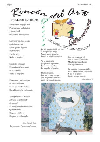 n óc ti n rA eldR e
L
a
i
r
te
ut
r
a
P
o
e
s
í
a
En invierno. El papá Oso
Polar se pone un bañador
y toma el sol
después de un chapuzón.
La primavera. Las abejas
nadie las ha visto.
Dicen que ha llegado
la primavera
y se ha ido.
Nadie la ha visto.
En otoño. El nogal
Echando una larga siesta
se ha dormido.
Nadie le despierta.
En verano. Las hormigas
se han constipado.
El médico me ha dicho:
Que el tiempo ha enfermado.
Yo le pregunté al médico
¿De qué ha enfermado
el tiempo?
El médico me ha contestado:
Que el tiempo
De pena está loco.
De pena ha enfermado.
José Marcelo Ruiz
Del poemario: Poemas de cal y arena
ESTÁ LOCO EL TIEMPO
En mi ventana había un gato.
Y ese gato era negro.
Negro como la noche.
Como su propio cencerro.
Yo le acariciaba,
porque a él le gustaba.
Le hacía cosquillas.
Le rascaba la barriga.
Él era callejero.
Paseaba por mi pueblo.
Nos alegraba la mañana
a mí, y al mundo entero.
Ese gato era especial,
con su sonrisa particular.
Maullaba a todas horas.
Nos regalaba odas.
Le gustaba comer pescado,
sobre todo, salmón empanado.
Y así es el gatito:
Cortés y muy bonito.
Sofía Suárez 4ºB
Página 15 Nº 9- Febrero 2019
 