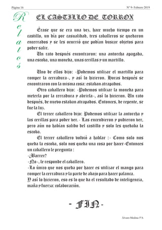 R
e
l
a
t
o
s
Érase que se era una vez, hace mucho tiempo en un
castillo, un día por casualidad, tres caballeros se quedaron
encerrados y se les ocurrió que podían buscar objetos para
poder salir.
Un rato después encontraron: una antorcha apagada,
una escoba, una moneda, unas cerillas y un martillo.
Uno de ellos dijo: -Podemos utilizar el martillo para
romper la cerradura-, y así lo hicieron. Horas después se
encontraron con la misma cosa: estaban atrapados.
Otro caballero dijo: -Podemos utilizar la moneda para
meterla por la cerradura y abrirla-, así lo hicieron. Un rato
después, de nuevo estaban atrapados. Entonces, de repente, se
fue la luz.
El tercer caballero dijo: Podemos utilizar la antorcha y
las cerillas para poder ver.- Las encendieron y pudieron ver,
pero aún no habían salido del castillo y solo les quedaba la
escoba.
El tercer caballero volvió a hablar :- Como solo nos
queda la escoba, solo nos queda una cosa por hacer-Entonces
un caballero le pregunta :
-¿Barrer?
-No-, le responde el caballero.
-Lo único que nos queda por hacer es utilizar el mango para
romper la cerradura y la parte de abajo para hacer palanca.
Y así lo hicieron, eso es lo que da el resultado de inteligencia,
maña y fuerza: colaboración.
- FIN-
Álvaro Medina 5ºA
EL CASTILLO DE TORROX
Página 16 Nº 9- Febrero 2019
 