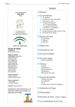 VICENTE SORPRENDENTE
AÑO 2019
Nº 9
CEIP VICENTE ALEIXANDRE
C/ Haza del Rubio s/n
29740 Torre del Mar (Málaga)
Tel. 951 28 99 65 Fax: 951 28 99 66
Correo:29009387.edu@juntadeandalucia.es
Equipo de trabajo
Coordinación:
Mª del Carmen Fernández
Equipo de redacción:
Coordinadora: Marta Sánchez
Consejo de redacción:
Tutores y tutoras de
Educación Infantil y Primaria.
Diseño y maquetación:
- Carlos Hidalgo
- Mª Carmen Fernández
Impresión: Ediciones Si Bemol
Agradecemos a todo el alumnado y a los
docentes la colaboración prestada en la
elaboración de la revista.
Salvador Martín (4ºA)
Sofía Suárez (4ºB)
Álvaro Delgado (4ºC)
Carlos Correa (5ºA)
Julieta Ruggeri (5ºB)
Melisa Goytisolo (5ºC)
Mario Muñoz (6ºA)
Natalia Moreno (6ºB)
David Pastor (6ºC)
Jesús Ruiz (6ºD)
Elena Jerez (6ºD)
Página 1
2
3
3
4
5
6
11
13
14
15
15
17
20
23
26
28
30
31
37
43
45
46
49
Editorial
Así aprendemos
A comprar
Un día en el aula específica
Construyo y creo
Un poco de historia
- La 2ª Guerra Mundial
- Las grandes Religiones
- Los Reyes y sus palacios
A la rica castaña!
La prevención ayuda a salvar vidas
El rincón de la calma
Rincón del Arte
Literatura.
Música
Plástica
Halloween
Navidad de cine
Escuela Solidaria
Escuela viajera
Talleres
- Cocina
- Papiroflexia
- Psicomotricidad
- Mediadores
- Decoración de cajas
Escuela de Familia
- Pinturas de patio
- Los juguetes
- 25 N
- Charla sobre violencia de género
Jubilación de Paqui
Pasatiempos
Reseñas de libros, web y vídeos
La Constitución de mi Cole
- Visita al MUVEL
Nº 9- Febrero 2019
Sumario
 