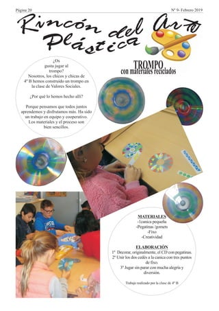 Plá t i a
n óc ti n rA eldR ecs
TROMPOconmaterialesreciclados
¿Os
gusta jugar al
trompo?
Nosotros, los chicos y chicas de
4º B hemos construido un trompo en
la clase de Valores Sociales.
¿Por qué lo hemos hecho allí?
Porque pensamos que todos juntos
aprendemos y disfrutamos más. Ha sido
un trabajo en equipo y cooperativo.
Los materiales y el proceso son
bien sencillos.
MATERIALES
-1canica pequeña
-Pegatinas /gomets
-Fixo
-Creatividad
ELABORACIÓN
1º Decorar, originalmente, el CD con pegatinas.
2º Unir los dos cedés a la canica con tres puntos
de fixo.
3º Jugar sin parar con mucha alegría y
diversión.
Trabajo realizado por la clase de 4º B
Página 20 Nº 9- Febrero 2019
 