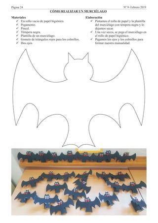 Materiales
üUn rollo vacio de papel higiénico.
üPegamento.
üPincel.
üTémpera negra.
üPlantilla de un murciélago.
üGomets de triángulos rojos para los colmillos.
üDos ojos.
CÓMO REALIZAR UN MURCIÉLAGO
Elaboración
üPintamos el rollo de papel y la plantilla
del murciélago con témpera negra y lo
dejamos secar.
üUna vez secos, se pega el murciélago en
el rollo de papel higiénico.
üPegamos los ojos y los colmillos para
formar nuestra manualidad.
Página 24 Nº 9- Febrero 2019
 
