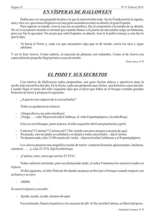 EN VÍSPERAS DE HALLOWEEN
Había una vez una pequeña brujita a la que le aterrorizaba todo. Su tío Frankenstein le repetía,
unayotravez,quenuncallegaríaaser unagranasustadoracomosu abuela,lagranEspanta.
Para superar su miedo, Aravís (así era su nombre), fue al cementerio a la tumba de su abuela.
No sé si en nuestro mundo es normal que cuando llames a la puerta de una tumba salga un fantasma,
pero eso fue lo que pasó. En un pis-pas salió Espanta, su abuela.Aravís le pidió consejo y esto fue lo
queledijo:
- Ve hacia el Norte y, cada vez que encuentres algo que te dé miedo, cierra los ojos y sigue
adelante.
Y así lo hizo Aravís. Como sabréis, la mayoría de planetas son redondos. Como el de Aravís era
especialmentepequeñollegóprontoacasasinmiedo.
Elena Jerez, 6º D
EL POZO Y SUS SECRETOS
Con motivo de Halloween todos preparaban, con gran ilusión dulces y aperitivos para la
noche más terrorífica del año. En la fiesta, cada uno proponía unos bailes, una historia o una canción.
Cuando llegó el turno del niño esqueleto dijo que el pozo que había en el bosque contaba grandes
historiasdeterrorypropuso losiguiente:
- ¿Aquénosois capacesdeiraescucharlas?
Todos se quedaronensilencio.
- ¡Vengachicos,noseáismiedicas!
- ¡Venga…..vale!DijeronlaniñaCalabaza,el niñoEspantapájarosylaniñaBruja.
Unavezenelbosque,juntoalpozo,elniñoesqueletoabrióunapuertecitaygritó:
- Catarina!!!Catrina!!!Catrinasal!!!!Hevenidoconunos amigosasacartedeaquí.
- No puedo,sinomipadrese enfadaráyos dejaráatodosencerrados.-dijoCatrina.
- No pasaránada,alas12:00estarásdevuelta.-dijeronlaniñaCalabazasyelEspantapájaros.
Los chicos pasaron una magnífica noche de terror: contaron historias apasionantes, bailaron,
cantaron……y,alas23:55h.dijolaniñabruja:
- ¡Catrina,corre,correqueson las23:55h.!
Todos salieron corriendo, pero era demasiado tarde; el señor Fantasma los encerró a todos en
elpozo.
Al día siguiente, el niño Drácula iba dando un paseo en bici por el bosque cuando tropezó con
unhuesoyse cayó.
- Ahhhh.
Seacercóalpozoyescuchó:
- Ayuda,ayuda,ayuda,sácanosdeaquí.
Fuecorriendo,llamóalapolicíaylossacarondeallí.Alfin,laniñaCatrina,se liberódelpozo.
Alejandra Campos, 6º D
Página 25 Nº 9- Febrero 2019
 