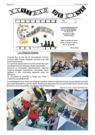 LA CHOCOLATADA
Cuando fue el día de la chocolatada fuimos:
primero todo infantil, después, primero y en ese
orden hasta sexto.
En nuestras clases todo el mundo estaba loco por
que llegara la hora de bajar al patio para poder
tomarse su chocolate calentitoooooo. Algunas
madres estaban repartiendo chocolate, otras
galletas y otro chocolate especial para los
alérgicos.
El chocolate le encantó a todos los niños y
maestros que estaban allí.
v DA i AN D
d
e CI n
eCuando llegó la hora, todos los niños de nuestras clases se volvieron locos, ya que sabían que todo
iba a estar buenísimo y, tenían razón.Al rato para algunos niños (no para todos) fue el recreo, otros
actuaron con la Orquestilla y los demás nos fuimos a clase.
Salvador y Sofía, Equipo de Redacción.
Página 26 Nº 9- Febrero 2019
 