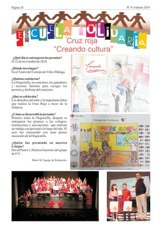 ESCUELA S OLIDARIA
¿Quédíaseentregaron lospremios?
El22denoviembrede2018.
¿Dónde tuvo lugar?
EnelTeatrodelCarmendeVélez-Málaga.
¿Quiénesasistieron?
La Orquestilla, los maestros, los ganadores
y nuestras familias para recoger los
premiosy disfrutardelconcierto.
¿Quésecelebraba?
Los derechos del niño y la importante labor
que realiza la Cruz Roja a favor de la
Infancia.
¿Cómo se desarrollólajornada?
Primero actuó la Orquestilla, después se
entregaron los premios a los colegios,
instituciones y asociaciones que realizan
un trabajo excepcional a lo largo del año. El
acto fue clausurado con unas piezas
musicalesdelaOrquestilla.
¿Quién fue premiado en nuestro
Colegio?
David Pastor y Patricia Guerrero del grupo
de6ºC.
Mario M. Equipo de Redacción.
Cruz roja
“Creando cultura”
Página 28 Nº 9- Febrero 2019
 