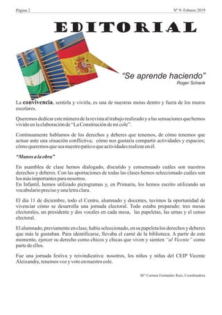 EDITORIAL
“Se aprende haciendo”
Roger Schank
La convivencia, sentirla y vivirla, es una de nuestras metas dentro y fuera de los muros
escolares.
Queremos dedicareste número de la revista al trabajorealizadoy a las sensaciones que hemos
vividoenlaelaboraciónde“LaConstitucióndemicole”.
Continuamente hablamos de los derechos y deberes que tenemos, de cómo tenemos que
actuar ante una situación conflictiva; cómo nos gustaría compartir actividades y espacios;
cómoqueremosqueseanuestropatiooqueactividadesrealizarenél.
“Manos alaobra”
En asamblea de clase hemos dialogado, discutido y consensuado cuáles son nuestros
derechos y deberes. Con las aportaciones de todas las clases hemos seleccionado cuáles son
losmásimportantesparanosotros.
En Infantil, hemos utilizado pictogramas y, en Primaria, los hemos escrito utilizando un
vocabularioprecisoyunaletraclara.
El día 11 de diciembre, todo el Centro, alumnado y docentes, tuvimos la oportunidad de
vivenciar cómo se desarrolla una jornada electoral. Todo estaba preparado: tres mesas
electorales, un presidente y dos vocales en cada mesa, las papeletas, las urnas y el censo
electoral.
El alumnado, previamente en clase, había seleccionado, en su papeleta los derechos y deberes
que más le gustaban. Para identificarse, llevaba el carné de la biblioteca. A partir de este
momento, ejercer su derecho como chicos y chicas que viven y sienten “al Vicente” como
partedeellos.
Fue una jornada festiva y reivindicativa: nosotros, los niños y niñas del CEIP Vicente
Aleixandre,tenemosvozyvotoennuestrocole.
M.ª Carmen Fernández Ruiz, Coordinadora
Página 2 Nº 9- Febrero 2019
 