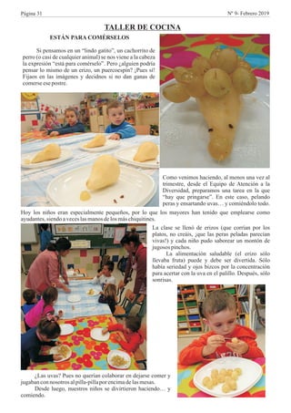 TALLER DE COCINA
ESTÁN PARA COMÉRSELOS
Si pensamos en un “lindo gatito”, un cachorrito de
perro (o casi de cualquier animal) se nos viene a la cabeza
la expresión “está para comérselo”. Pero ¿alguien podría
pensar lo mismo de un erizo, un puercoespín? ¡Pues sí!
Fijaos en las imágenes y decidnos si no dan ganas de
comerseesepostre.
Como venimos haciendo, al menos una vez al
trimestre, desde el Equipo de Atención a la
Diversidad, preparamos una tarea en la que
“hay que pringarse”. En este caso, pelando
peras y ensartando uvas… y comiéndolo todo.
Hoy los niños eran especialmente pequeños, por lo que los mayores han tenido que emplearse como
ayudantes,siendoaveceslasmanosdelosmáschiquitines.
La clase se llenó de erizos (que corrían por los
platos, no creáis, ¡que las peras peladas parecían
vivas!) y cada niño pudo saborear un montón de
jugosos pinchos.
La alimentación saludable (el erizo sólo
llevaba fruta) puede y debe ser divertida. Sólo
había seriedad y ojos bizcos por la concentración
para acertar con la uva en el palillo. Después, sólo
sonrisas.
¿Las uvas? Pues no querían colaborar en dejarse comer y
jugabanconnosotros alpilla-pillapor encimadelasmesas.
Desde luego, nuestros niños se divirtieron haciendo… y
comiendo.
Página 31 Nº 9- Febrero 2019
 