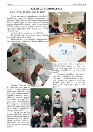 “LOS LUNES…TE DOBLARÁS DE RISA”
O al menos esa era la frase del anuncio del taller de
papiroflexia. La sorpresa ha sido que resulta que no, que
larisa veníadespués. Cuando eltallerterminay nos mira
desde el papel un gato, un zorro o un oso; o cuando
despegan un montón de aviones a la vez, sin atender a la
torre de control y deciden aterrizar en mesas, suelo,
algún cogote despistado o detrás de la pizarra… ahí sí
vienenlasrisas.
Antes,no.Antes,losojos noríen:sólo brillan.
Es increíble ver cómo tantas caras quedan
hipnotizadasporun simplepapel.
Concentración, concentración, concentración:
“esta esquina llega hasta aquí…ahora se doblaba por
TALLER DE PAPIROFLEXIA
aquí…se juntaban estas dos partes…se
doblaba todo…queda el pico para
arriba…tiene que sobrar un trocito que
también se dobla y… ¡ya está! ¿Así,
profe?”
Bueno, eso es lo ideal. La realidad es
más bien: “esta esquina llega hasta aquí…
¿así, profe?...ahora se doblaba por aquí…
¿así, profe?...se juntaban estas dos
partes…¿así, profe?...se doblaba
todo…¿así, profe?...¿así, profe?...¿así,
profe?...”
Alguien ya dijo que “no
hay nada más serio que el
juego”. Porque jugando
aprendemos también, entre
otras cosas, a tener autonomía,
a perder el miedo al error, a
reírnos de nuestros propios
fallos. Entre “¿así, profe?” y
“¿así, profe?” no falta alguno
de los mayores o simplemente
más expertos que se gira hacia
u n p e q u e ñ o d i c i e n d o :
“espera…mira…así…”
Y ese es uno de los
objetivos más importantes de
nuestra papiroflexia: cooperar,
compartir tijeras y colores,
esperar por los demás y
demostrar que Reducir,
Reutilizar, Reciclar también es
divertido.
Página 32 Nº 9- Febrero 2019
 