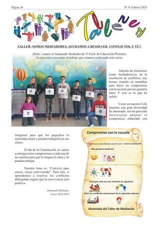 Ta
l
leresTALLER: SOMOS MEDIADORES, AYUDAMOS A RESOLVER CONFLICTOS, Y TÚ?.
¡Hola!: somos el Alumnado Mediador de 3º Ciclo de Educación Primaria.
Os queremos presentar el trabajo que estamos realizando este curso.
Además de formarnos
como mediadores/as en la
resolución de conflictos, nos
hemos reunido en asamblea
para hacer un compromiso
con la escuela que nos gustaría
tener. Y esto es lo que ha
salido.
Como en nuestro Cole
tenemos una gran diversidad
de alumnado, nos ha parecido
interesante adaptar el
compromiso elaborado con
imágenes para que los pequeños lo
entiendan mejor y puedan trabajarlo en sus
clases.
El día de la Constitución, le vamos
a entregar estos compromisos a cada una de
las tutorías para que lo tengan en clase y lo
puedantrabajar.
Nuestro lema es: “Convivir para
crecer, crecer conviviendo”. Para ello, si
aprendemos a resolver los conflictos
dialogando seguro que la convivencia será
positiva.
Alumnado Mediador
Curso 2018/2019
Página 34 Nº 9- Febrero 2019
 