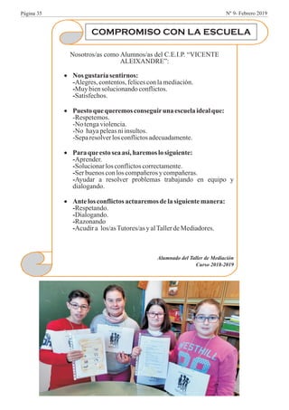 COMPROMISO CON LA ESCUELA
Nosotros/as como Alumnos/as del C.E.I.P. “VICENTE
ALEIXANDRE”:
·Nos gustaríasentirnos:
-Alegres,contentos,felicesconlamediación.
-Muy biensolucionandoconflictos.
-Satisfechos.
·Puestoque queremosconseguiruna escuelaidealque:
-Respetemos.
-No tengaviolencia.
-No hayapeleasniinsultos.
-Separesolverlosconflictosadecuadamente.
·Paraque estoseaasí,haremoslosiguiente:
-Aprender.
-Solucionarlosconflictoscorrectamente.
-Serbuenosconloscompañerosycompañeras.
-Ayudar a resolver problemas trabajando en equipo y
dialogando.
·Ante losconflictosactuaremosdelasiguientemanera:
-Respetando.
-Dialogando.
-Razonando
-Acudira los/asTutores/asyalTallerdeMediadores.
Alumnado del Taller de Mediación
Curso 2018-2019
Página 35 Nº 9- Febrero 2019
 