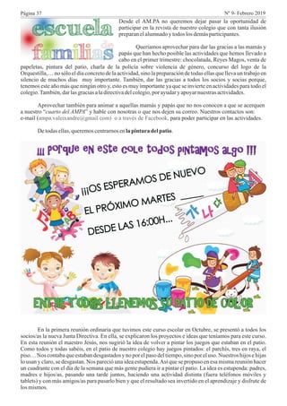 Desde el AM.PA no queremos dejar pasar la oportunidad de
participar en la revista de nuestro colegio que con tanta ilusión
preparanelalumnadoytodos los demásparticipantes.
Queríamos aprovechar para dar las gracias a las mamás y
papás que han hecho posible las actividades que hemos llevado a
cabo en el primer trimestre: chocolatada, Reyes Magos, venta de
papeletas, pintura del patio, charla de la policía sobre violencia de género, concurso del logo de la
Orquestilla,… no sólo el día concreto de la actividad, sino la preparación de todas ellas que lleva un trabajo en
silencio de muchos días muy importante. También, dar las gracias a todos los socios y socias porque,
tenemos este año más que ningún otro y, esto es muy importante ya que se invierte en actividades para todo el
colegio.También,darlasgraciasaladirectivadelcolegio,por ayudaryapoyarnuestrasactividades.
Aprovechar también para animar a aquellas mamás y papás que no nos conocen a que se acerquen
a nuestro “cuarto del AMPA” y hable con nosotras o que nos dejen su correo. Nuestros contactos son:
e-mail ( para poder participar en las actividades.
Detodasellas,queremoscentrarnosenlapintura delpatio.
ampa.valeixandre@gmail.com) o a través de Facebook,
En la primera reunión ordinaria que tuvimos este curso escolar en Octubre, se presentó a todos los
socios/as la nueva Junta Directiva. En ella, se explicaron los proyectos e ideas que teníamos para este curso.
En esta reunión el maestro Jesús, nos sugirió la idea de volver a pintar los juegos que estaban en el patio.
Como todos y todas sabéis, en el patio de nuestro colegio hay juegos pintados: el parchís, tres en raya, el
piso… Nos contabaque estaban desgastados y no por el paso del tiempo,sino por el uso. Nuestros hijos e hijas
lo usan y claro, se desgastan. Nos pareció una idea estupenda.Así que se propuso en esa misma reunión hacer
un cuadrante con el día de la semana que más gente pudiera ir a pintar el patio. La idea es estupenda: padres,
madres e hijos/as, pasando una tarde juntos, haciendo una actividad distinta (fuera teléfonos móviles y
tablets) y con más amigos/as para pasarlo bien y que el resultado sea invertido en el aprendizaje y disfrute de
los mismos.
Página 37 Nº 9- Febrero 2019
 