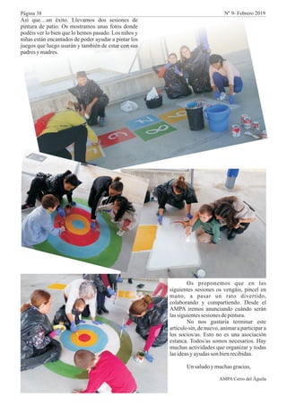 Así que…un éxito. Llevamos dos sesiones de
pintura de patio. Os mostramos unas fotos donde
podéis ver lo bien que lo hemos pasado. Los niños y
niñas están encantados de poder ayudar a pintar los
juegos que luego usarán y también de estar con sus
padresy madres.
Os proponemos que en las
siguientes sesiones os vengáis, pincel en
mano, a pasar un rato divertido,
colaborando y compartiendo. Desde el
AMPA iremos anunciando cuándo serán
lassiguientessesiones depintura.
No nos gustaría terminar este
artículo sin, de nuevo, animar a participar a
los socios/as. Esto no es una asociación
estanca. Todos/as somos necesarios. Hay
muchas actividades que organizar y todas
lasideasy ayudasson bienrecibidas.
Un saludoymuchasgracias,
AMPA Cerro del Águila
Página 38 Nº 9- Febrero 2019
 