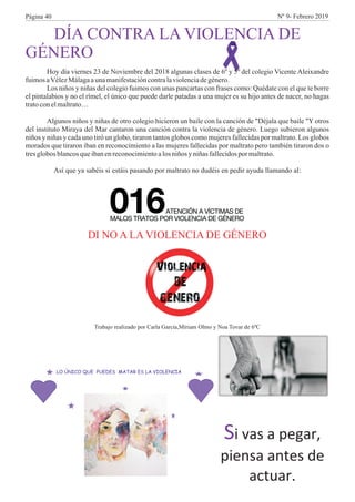 DÍA CONTRA LA VIOLENCIA DE
GÉNERO
Hoy día viernes 23 de Noviembre del 2018 algunas clases de 6º y 5º del colegio Vicente Aleixandre
fuimosaVélezMálagaaunamanifestacióncontralaviolenciadegénero.
Los niños y niñas del colegio fuimos con unas pancartas con frases como: Quédate con el que te borre
el pintalabios y no el rímel, el único que puede darle patadas a una mujer es su hijo antes de nacer, no hagas
tratoconelmaltrato…
Algunos niños y niñas de otro colegio hicieron un baile con la canción de "Déjala que baile "Y otros
del instituto Miraya del Mar cantaron una canción contra la violencia de género. Luego subieron algunos
niños y niñas y cada uno tiró un globo, tiraron tantos globos como mujeres fallecidas por maltrato. Los globos
morados que tiraron iban en reconocimiento a las mujeres fallecidas por maltrato pero también tiraron dos o
tresglobos blancosqueibanenreconocimientoalos niños yniñasfallecidospor maltrato.
Así que ya sabéis si estáis pasando por maltrato no dudéis en pedir ayuda llamando al:
Trabajo realizado por Carla García,Míriam Olmo y Noa Tovar de 6ºC
DI NO A LA VIOLENCIA DE GÉNERO
Página 40 Nº 9- Febrero 2019
 