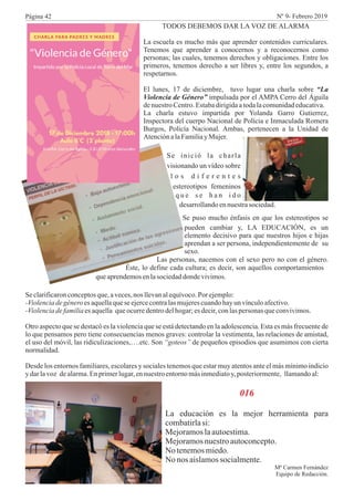 TODOS DEBEMOS DAR LA VOZ DE ALARMA
La escuela es mucho más que aprender contenidos curriculares.
Tenemos que aprender a conocernos y a reconocernos como
personas; las cuales, tenemos derechos y obligaciones. Entre los
primeros, tenemos derecho a ser libres y, entre los segundos, a
respetarnos.
El lunes, 17 de diciembre, tuvo lugar una charla sobre “La
Violencia de Género” impulsada por el AMPA Cerro del Águila
denuestroCentro.Estabadirigidaatodalacomunidadeducativa.
La charla estuvo impartida por Yolanda Garro Gutierrez,
Inspectora del cuerpo Nacional de Polícia e Inmaculada Romera
Burgos, Policía Nacional. Ambas, pertenecen a la Unidad de
AtenciónalaFamiliayMujer.
Se inició la charla
visionando un vídeo sobre
l o s d i f e r e n t e s
estereotipos femeninos
q u e s e h a n i d o
desarrollandoennuestrasociedad.
Se puso mucho énfasis en que los estereotipos se
pueden cambiar y, LA EDUCACIÓN, es un
elemento decisivo para que nuestros hijos e hijas
aprendan a ser persona, independientemente de su
sexo.
Las personas, nacemos con el sexo pero no con el género.
Éste, lo define cada cultura; es decir, son aquellos comportamientos
queaprendemosenlasociedaddondevivimos.
Seclarificaronconceptosque,aveces,nos llevanalequívoco.Por ejemplo:
-Violenciadegénero es aquellaqueseejercecontralasmujerescuandohayun vínculoafectivo.
-Violenciadefamiliaesaquella queocurredentrodelhogar;esdecir,conlaspersonas queconvivimos.
Otro aspecto que se destacó es la violencia que se está detectando en la adolescencia. Esta es más frecuente de
lo que pensamos pero tiene consecuencias menos graves: controlar la vestimenta, las relaciones de amistad,
el uso del móvil, las ridiculizaciones,….etc. Son “goteos” de pequeños episodios que asumimos con cierta
normalidad.
Desde los entornos familiares, escolares y sociales tenemos que estar muy atentos ante el más mínimo indicio
y darlavoz dealarma.Enprimerlugar,ennuestroentornomásinmediatoy,posteriormente, llamandoal:
016
La educación es la mejor herramienta para
combatirlasi:
Mejoramoslaautoestima.
Mejoramosnuestroautoconcepto.
No tenemosmiedo.
No nos aislamossocialmente.
Mª Carmen Fernández
Equipo de Redacción.
Página 42 Nº 9- Febrero 2019
 